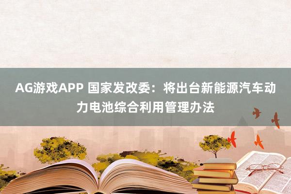 AG游戏APP 国家发改委：将出台新能源汽车动力电池综合利用管理办法