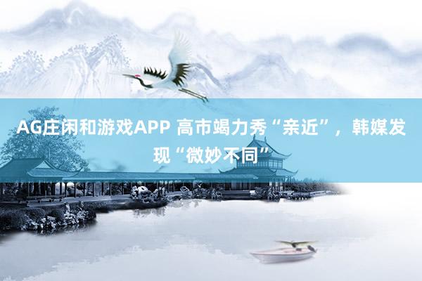 AG庄闲和游戏APP 高市竭力秀“亲近”，韩媒发现“微妙不同”