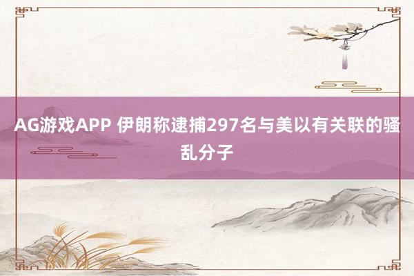 AG游戏APP 伊朗称逮捕297名与美以有关联的骚乱分子