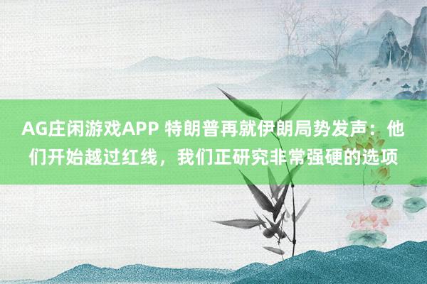 AG庄闲游戏APP 特朗普再就伊朗局势发声：他们开始越过红线，我们正研究非常强硬的选项