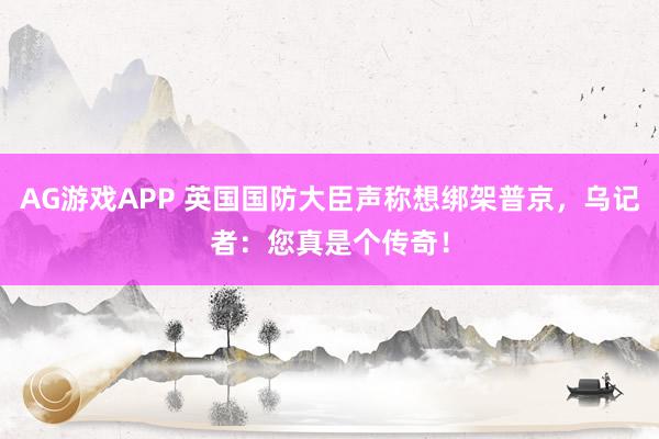 AG游戏APP 英国国防大臣声称想绑架普京，乌记者：您真是个传奇！