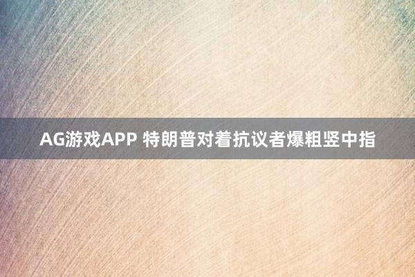 AG游戏APP 特朗普对着抗议者爆粗竖中指