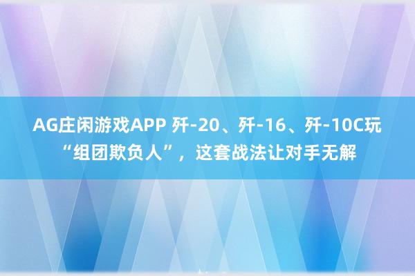AG庄闲游戏APP 歼-20、歼-16、歼-10C玩“组团欺负人”，这套战法让对手无解