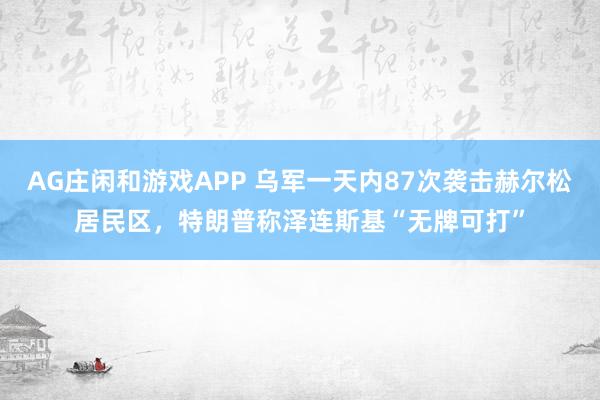 AG庄闲和游戏APP 乌军一天内87次袭击赫尔松居民区，特朗普称泽连斯基“无牌可打”