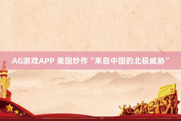 AG游戏APP 美国炒作“来自中国的北极威胁”