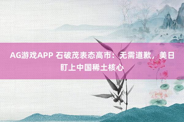 AG游戏APP 石破茂表态高市：无需道歉，美日盯上中国稀土核心