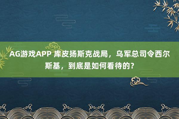AG游戏APP 库皮扬斯克战局，乌军总司令西尔斯基，到底是如何看待的？