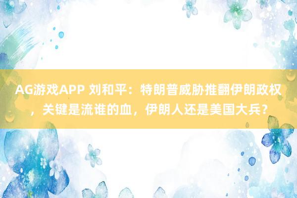 AG游戏APP 刘和平：特朗普威胁推翻伊朗政权，关键是流谁的血，伊朗人还是美国大兵？