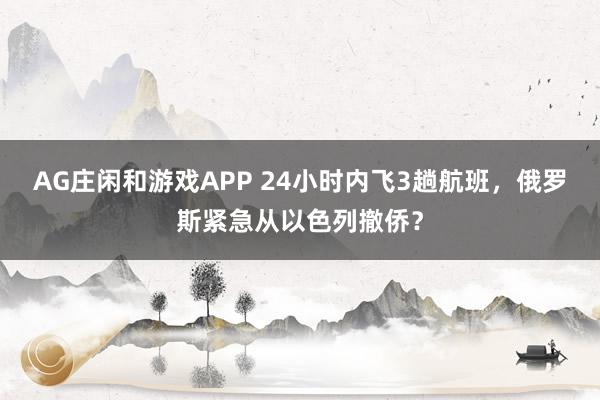 AG庄闲和游戏APP 24小时内飞3趟航班，俄罗斯紧急从以色列撤侨？