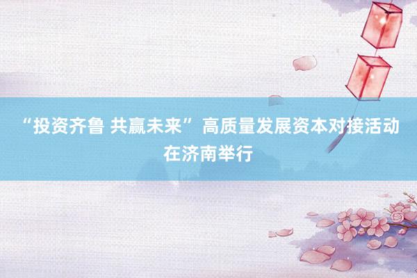 “投资齐鲁 共赢未来” 高质量发展资本对接活动在济南举行