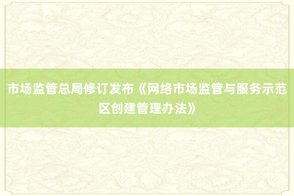 市场监管总局修订发布《网络市场监管与服务示范区创建管理办法》