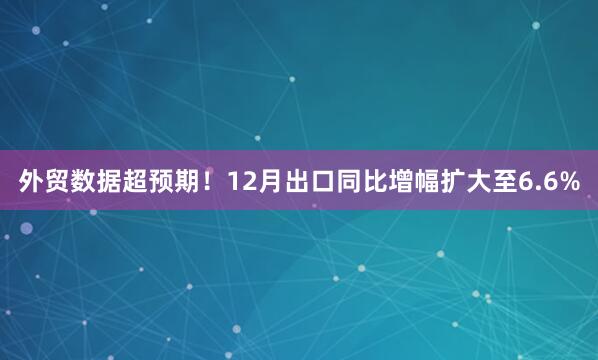 外贸数据超预期！12月出口同比增幅扩大至6.6%