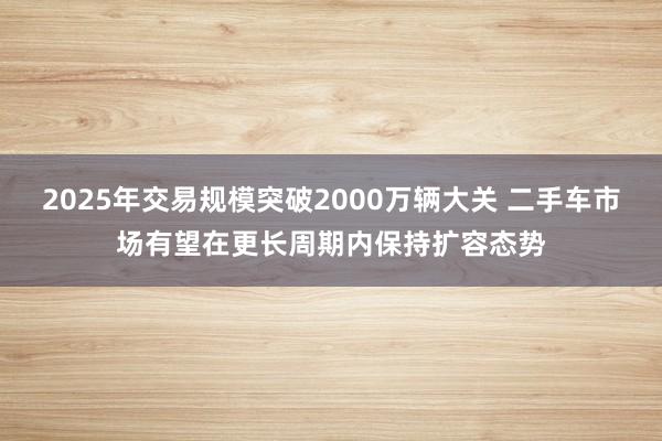 2025年交易规模突破2000万辆大关 二手车市场有望在更长周期内保持扩容态势