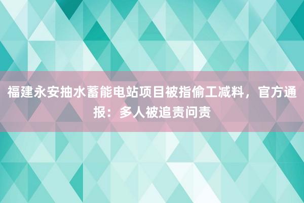福建永安抽水蓄能电站项目被指偷工减料，官方通报：多人被追责问责
