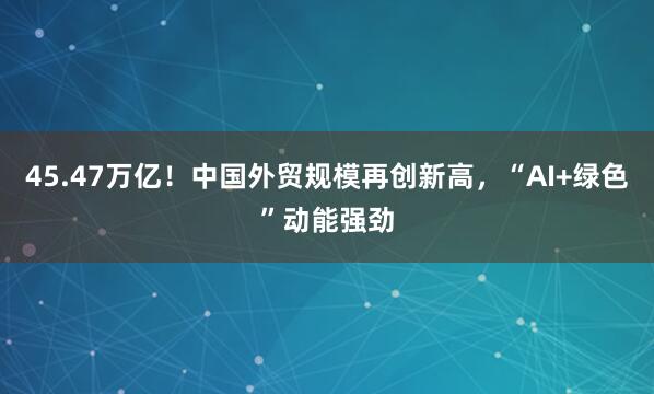 45.47万亿！中国外贸规模再创新高，“AI+绿色”动能强劲