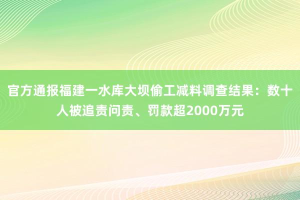 官方通报福建一水库大坝偷工减料调查结果：数十人被追责问责、罚款超2000万元