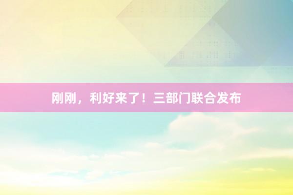 刚刚，利好来了！三部门联合发布