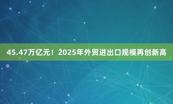 45.47万亿元！2025年外贸进出口规模再创新高