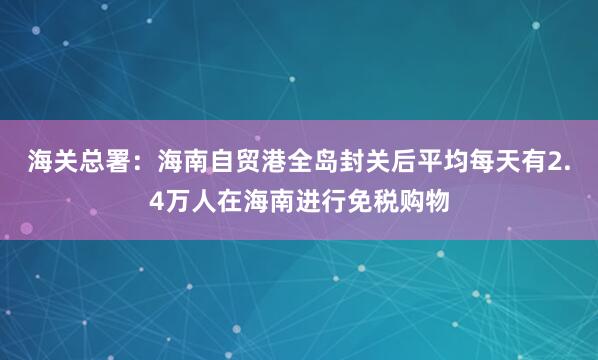 海关总署：海南自贸港全岛封关后平均每天有2.4万人在海南进行免税购物