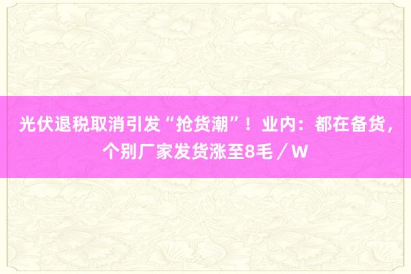 光伏退税取消引发“抢货潮”！业内：都在备货，个别厂家发货涨至8毛／W