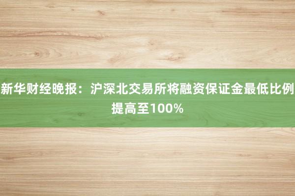 新华财经晚报：沪深北交易所将融资保证金最低比例提高至100%