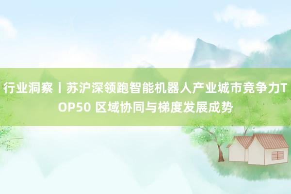 行业洞察丨苏沪深领跑智能机器人产业城市竞争力TOP50 区域协同与梯度发展成势