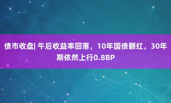 债市收盘| 午后收益率回落，10年国债翻红，30年期依然上行0.8BP