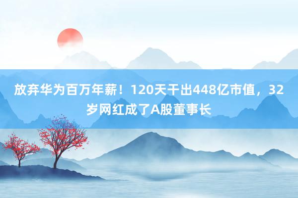 放弃华为百万年薪！120天干出448亿市值，32岁网红成了A股董事长