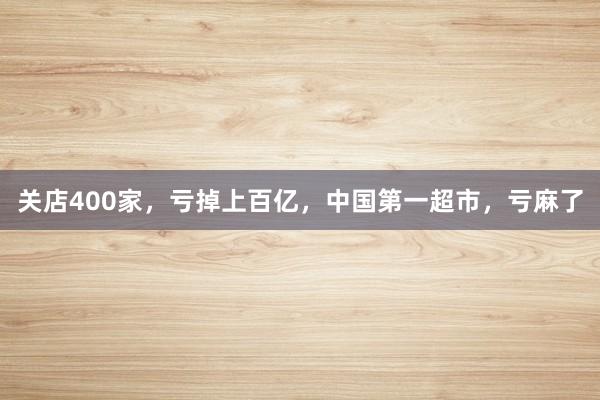 关店400家，亏掉上百亿，中国第一超市，亏麻了