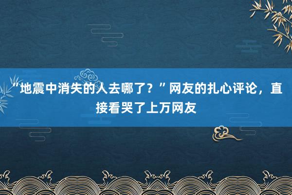 “地震中消失的人去哪了？”网友的扎心评论，直接看哭了上万网友