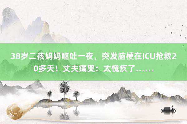 38岁二孩妈妈呕吐一夜，突发脑梗在ICU抢救20多天！丈夫痛哭：太愧疚了……