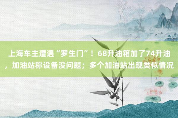 上海车主遭遇“罗生门”！68升油箱加了74升油，加油站称设备没问题；多个加油站出现类似情况