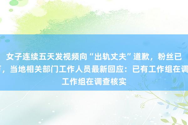 女子连续五天发视频向“出轨丈夫”道歉，粉丝已超40万，当地相关部门工作人员最新回应：已有工作组在调查核实