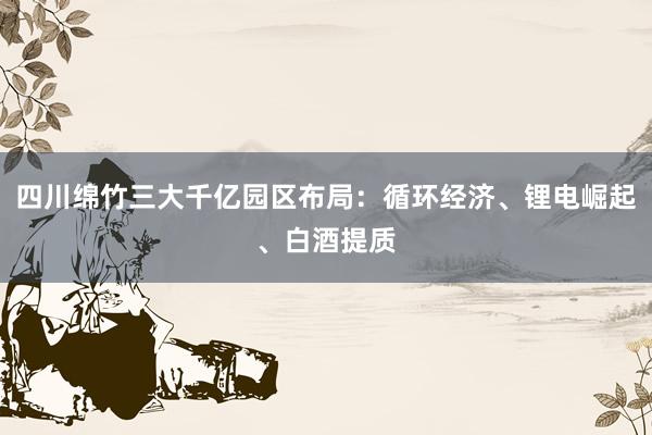 四川绵竹三大千亿园区布局：循环经济、锂电崛起、白酒提质
