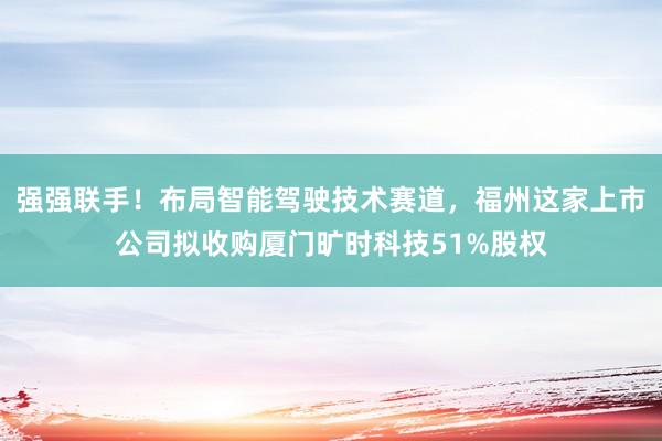 强强联手！布局智能驾驶技术赛道，福州这家上市公司拟收购厦门旷时科技51%股权