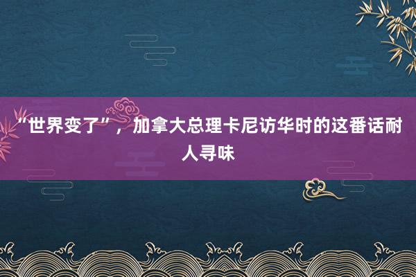 “世界变了”，加拿大总理卡尼访华时的这番话耐人寻味