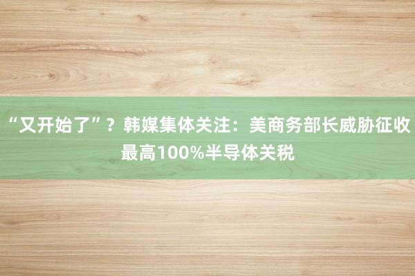“又开始了”？韩媒集体关注：美商务部长威胁征收最高100%半导体关税