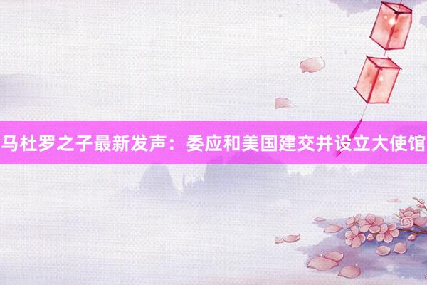 马杜罗之子最新发声：委应和美国建交并设立大使馆