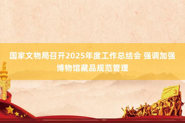 国家文物局召开2025年度工作总结会 强调加强博物馆藏品规范管理
