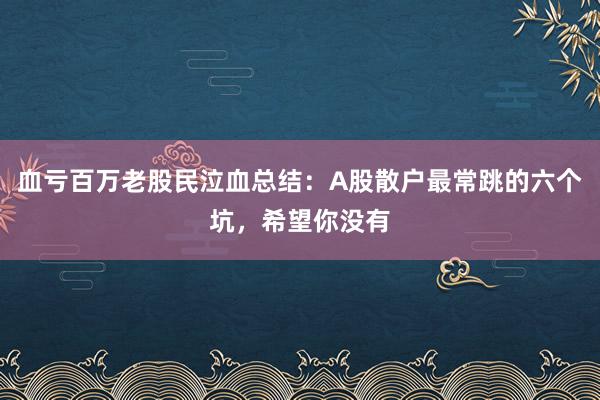 血亏百万老股民泣血总结：A股散户最常跳的六个坑，希望你没有