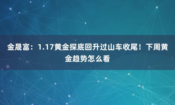 金晟富：1.17黄金探底回升过山车收尾！下周黄金趋势怎么看
