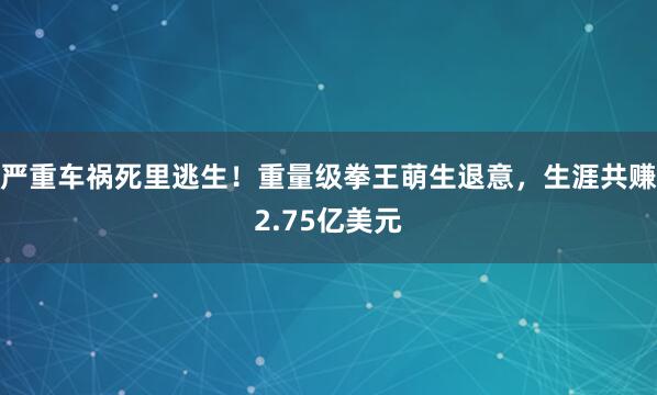 严重车祸死里逃生！重量级拳王萌生退意，生涯共赚2.75亿美元
