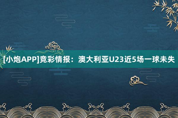 [小炮APP]竞彩情报：澳大利亚U23近5场一球未失