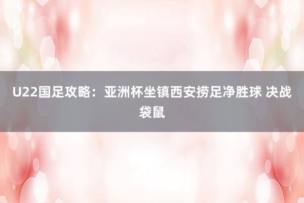 U22国足攻略：亚洲杯坐镇西安捞足净胜球 决战袋鼠