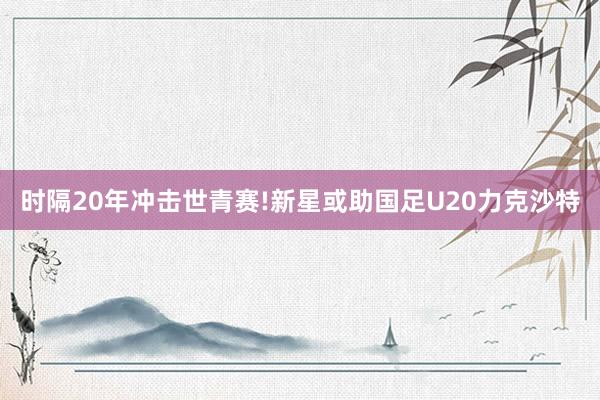 时隔20年冲击世青赛!新星或助国足U20力克沙特