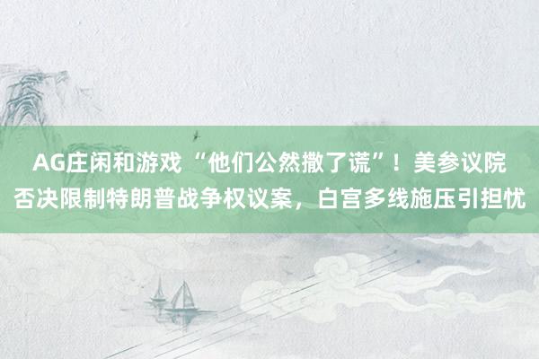 AG庄闲和游戏 “他们公然撒了谎”！美参议院否决限制特朗普战争权议案，白宫多线施压引担忧