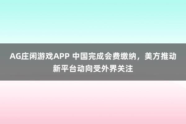 AG庄闲游戏APP 中国完成会费缴纳，美方推动新平台动向受外界关注