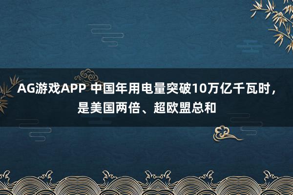 AG游戏APP 中国年用电量突破10万亿千瓦时，是美国两倍、超欧盟总和