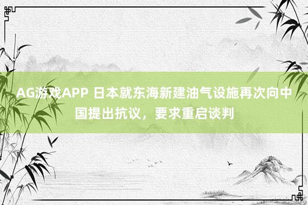 AG游戏APP 日本就东海新建油气设施再次向中国提出抗议，要求重启谈判