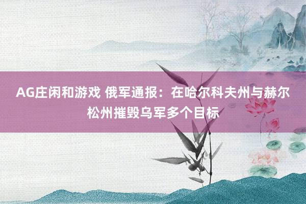 AG庄闲和游戏 俄军通报：在哈尔科夫州与赫尔松州摧毁乌军多个目标